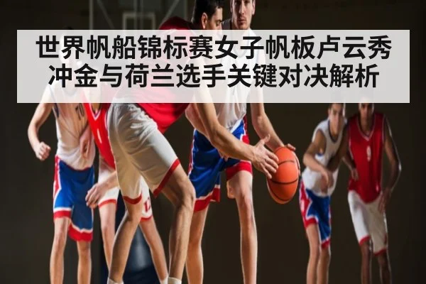 世界帆船锦标赛女子帆板卢云秀冲金与荷兰选手关键对决解析